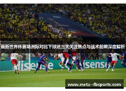 最新世界杯赛场洲际对比下球迷三大关注焦点与战术前瞻深度解析 最新世界杯赛场洲际对比下球迷三大关注焦点与战术前瞻深度解析
