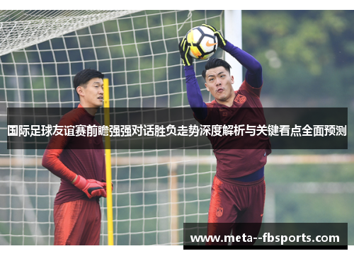 国际足球友谊赛前瞻强强对话胜负走势深度解析与关键看点全面预测 国际足球友谊赛前瞻强强对话胜负走势深度解析与关键看点全面预测